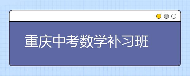 重慶中考數(shù)學(xué)補(bǔ)習(xí)班  助成績從100分以下到110分以上