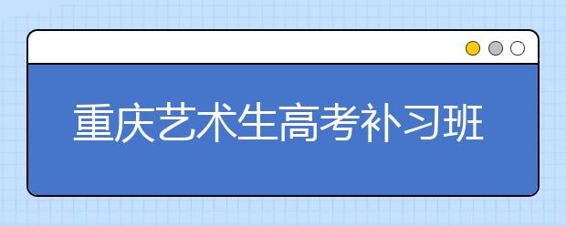 重庆艺术生高考补习班  上本科大学难不难