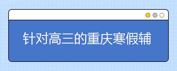 針對(duì)高三的重慶寒假輔導(dǎo)  宜精不宜多