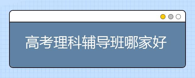 高考理科輔導(dǎo)班哪家好