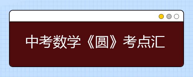 中考數(shù)學(xué)《圓》考點(diǎn)匯總，中考必有一道大題出自這里