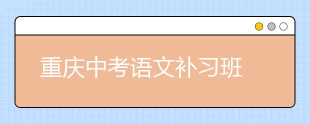 重庆中考语文补习班 帮助考生“学以致用”