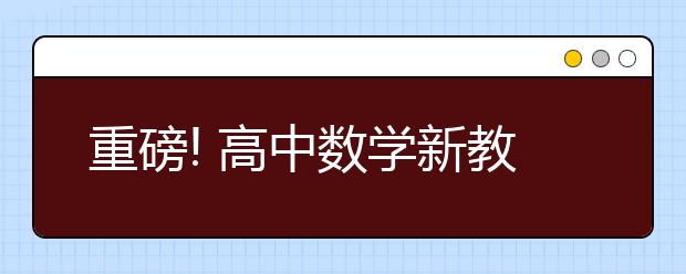 重磅! 高中数学新教材发布! 内容大变化，先睹为快！