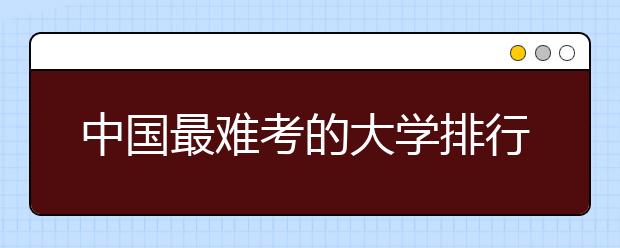 中国最难考的大学排行榜！难中自有难中首！！