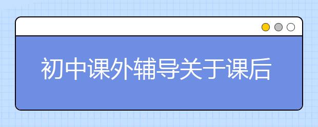 初中課外輔導(dǎo)關(guān)于課后鞏固復(fù)習(xí)的方法