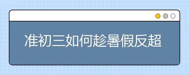 準(zhǔn)初三如何趁暑假反超班級(jí)前三，重慶課外輔導(dǎo)教你小妙招！