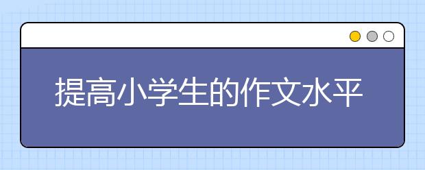 提高小學(xué)生的作文水平應(yīng)該從哪些方面進行輔導(dǎo)訓(xùn)練