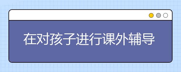 在對(duì)孩子進(jìn)行課外輔導(dǎo)時(shí)養(yǎng)成這些習(xí)慣有助于孩子學(xué)習(xí)和成長