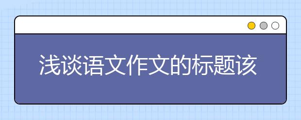 淺談?wù)Z文作文的標(biāo)題該怎樣起？