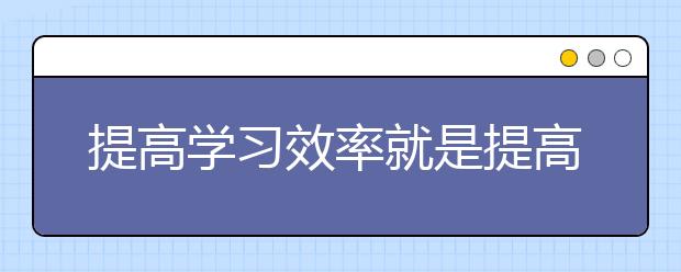 提高學(xué)習(xí)效率就是提高學(xué)習(xí)成績的直接途徑