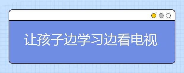 让孩子边学习边看电视对学习成绩有影响?