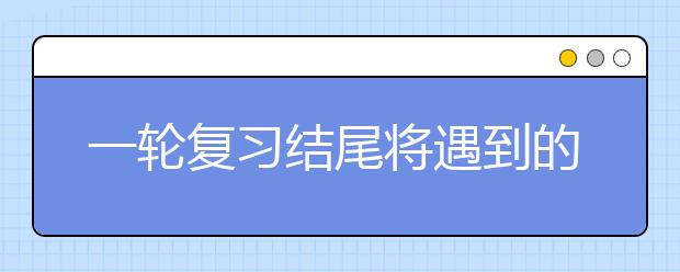 一輪復習結(jié)尾將遇到的那些“糾結(jié)事”,你該怎么解決?