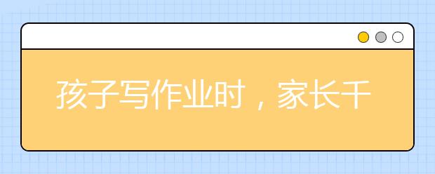 孩子寫作業(yè)時(shí)，家長(zhǎng)千萬別說這幾句話