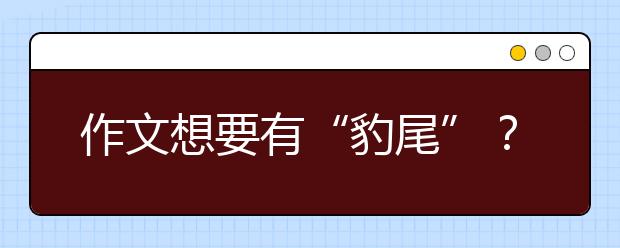 作文想要有“豹尾”？學(xué)上幾招才驚艷