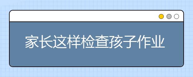 家长这样检查孩子作业！孩子想不优秀都难（值得收藏）