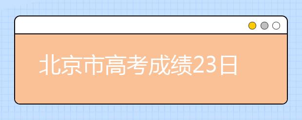 北京市高考成绩23日可查询，25日开始填报志愿!