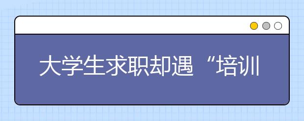 大學(xué)生求職卻遇“培訓(xùn)貸”，工作合同竟成包含貸款的培訓(xùn)協(xié)議！