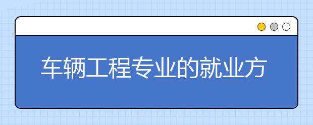 车辆工程专业的就业方向有哪些？车辆工程专业未来的发展前景怎么样？