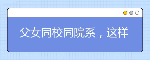 父女同校同院系，這樣的大學(xué)生活有點(diǎn)緊張哦?。?！