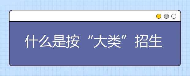 什么是按“大類”招生？大類招生對(duì)考生報(bào)考有何影響？