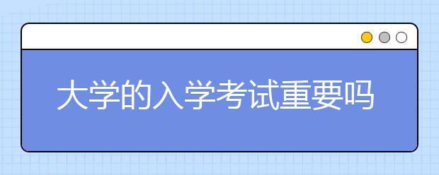 大学的入学考试重要吗？不认真对待有可能会毁了你的努力！