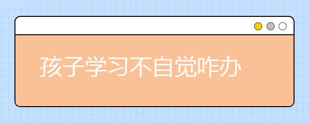 孩子學(xué)習(xí)不自覺咋辦 看“別人家的孩子”是咋煉