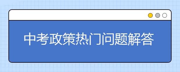 中考政策热门问题解答，2020中考生可作参考