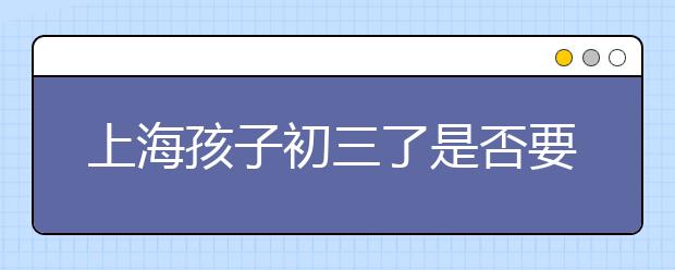 上海孩子初三了是否要補課?據(jù)了解只有兩類孩子不需要，你的孩子是嗎?