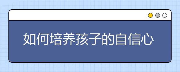 如何培养孩子的自信心，提高孩子自信心的方法有哪些？