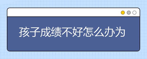 孩子成绩不好怎么办为什么孩子努力了成绩却不好?