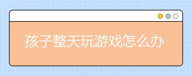 孩子整天玩游戲怎么辦?孩子玩游戲上癮家長處理辦法