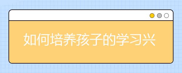 如何培養(yǎng)孩子的學(xué)習(xí)興趣提高孩子學(xué)習(xí)興趣的方法