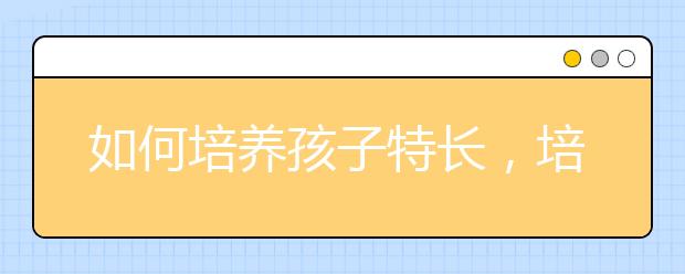 如何培養(yǎng)孩子特長，培養(yǎng)孩子特長到底是為了什么?