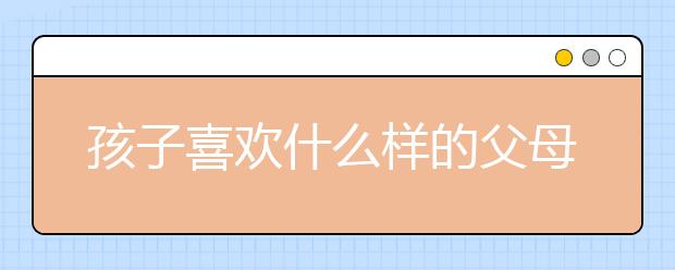 孩子喜歡什么樣的父母孩子喜歡的是這樣的爸爸媽媽