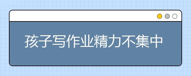 孩子写作业精力不集中，如何让孩子集中注意力？