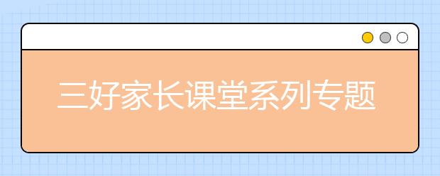 三好家長(zhǎng)課堂系列專題1：好習(xí)慣早養(yǎng)成，家庭成員共同成長(zhǎng)