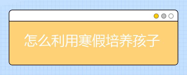 怎么利用寒假培養(yǎng)孩子的學(xué)習(xí)習(xí)慣  提升學(xué)習(xí)成績？