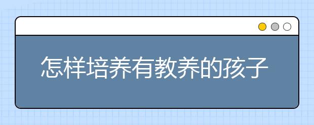 怎樣培養(yǎng)有教養(yǎng)的孩子教孩子學會禮貌和禮儀