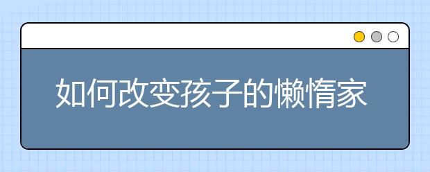 如何改變孩子的懶惰家長如何幫助孩子改掉懶惰習慣