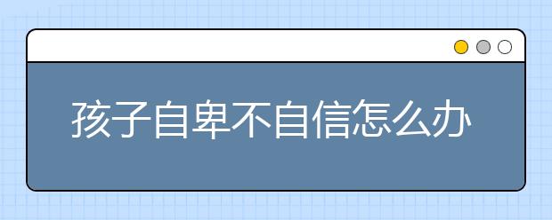 孩子自卑不自信怎么办孩子自卑怎么造成的