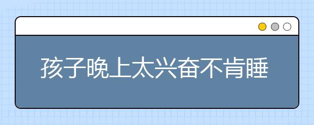 孩子晚上太兴奋不肯睡，孩子晚上不睡觉怎么办