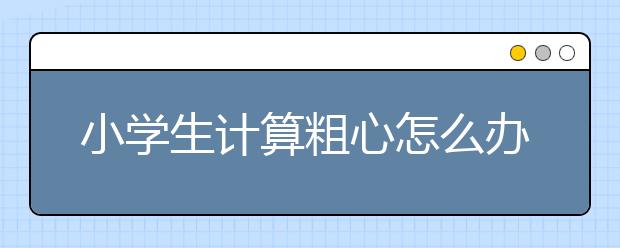 小学生计算粗心怎么办小学生计算粗心纠正方法