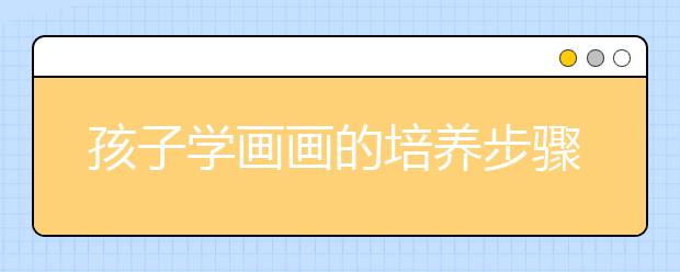 孩子學(xué)畫畫的培養(yǎng)步驟如何正確教孩子畫畫？