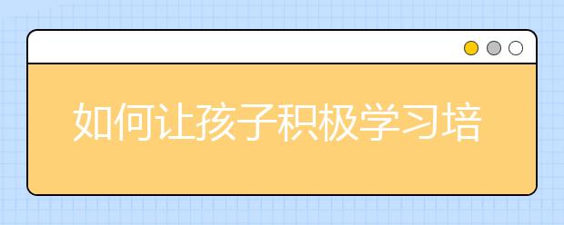 如何讓孩子積極學(xué)習(xí)培養(yǎng)孩子主動學(xué)習(xí)的五種方法