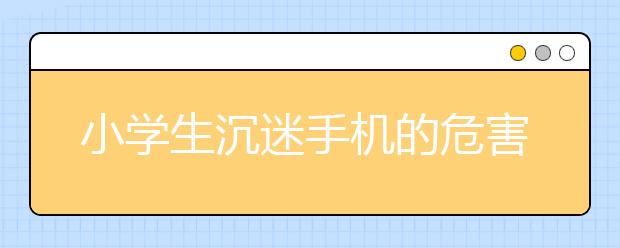 小学生沉迷手机的危害解决沉迷手机最有效的方法