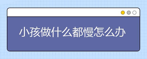 小孩做什么都慢怎么办7招不让孩子在磨蹭