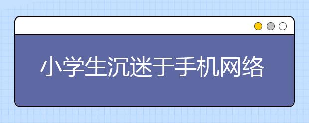 小学生沉迷于手机网络怎么办防止孩子沉迷网络的方法