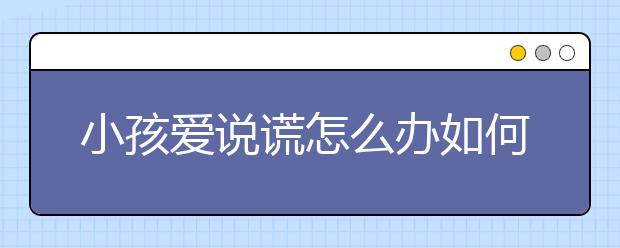 小孩爱说谎怎么办如何正确处理孩子说谎？