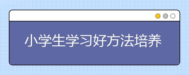 小學(xué)生學(xué)習(xí)好方法培養(yǎng)孩子學(xué)習(xí)習(xí)慣三種方法