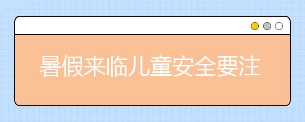 暑假来临儿童安全要注意~儿童暑期安全防护知识大汇总